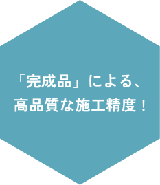 「完成品」による、高品質な施工精度！